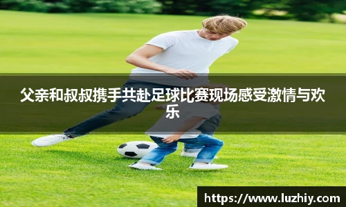 父亲和叔叔携手共赴足球比赛现场感受激情与欢乐