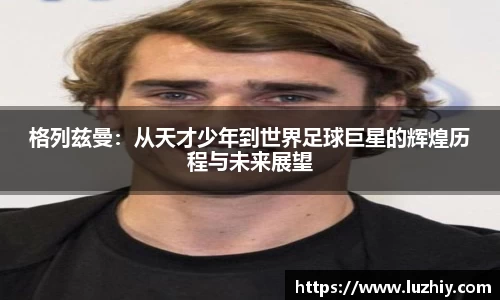 格列兹曼：从天才少年到世界足球巨星的辉煌历程与未来展望