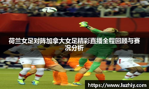 荷兰女足对阵加拿大女足精彩直播全程回顾与赛况分析