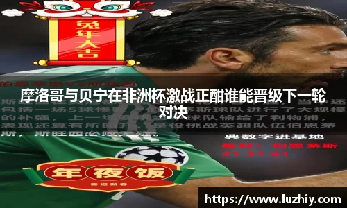 摩洛哥与贝宁在非洲杯激战正酣谁能晋级下一轮对决