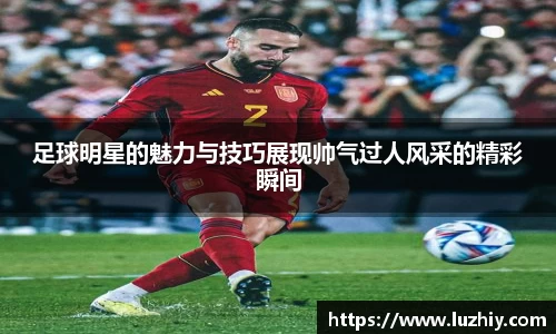 足球明星的魅力与技巧展现帅气过人风采的精彩瞬间