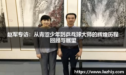 赵军专访：从青涩少年到乒乓球大师的辉煌历程回顾与展望